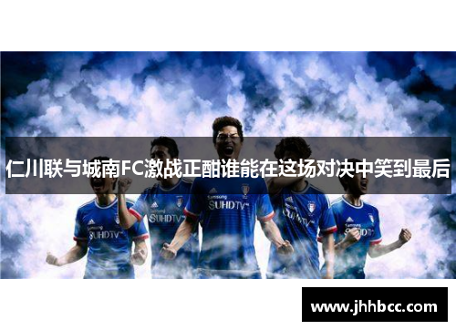 仁川联与城南FC激战正酣谁能在这场对决中笑到最后