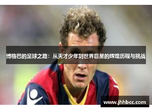 博格巴的足球之路：从天才少年到世界巨星的辉煌历程与挑战